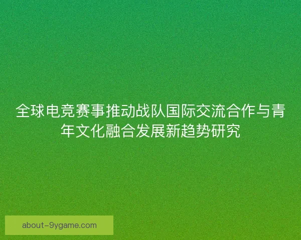 全球电竞赛事推动战队国际交流合作与青年文化融合发展新趋势研究 全球电竞赛事推动战队国际交流合作与青年文化融合发展新趋势研究