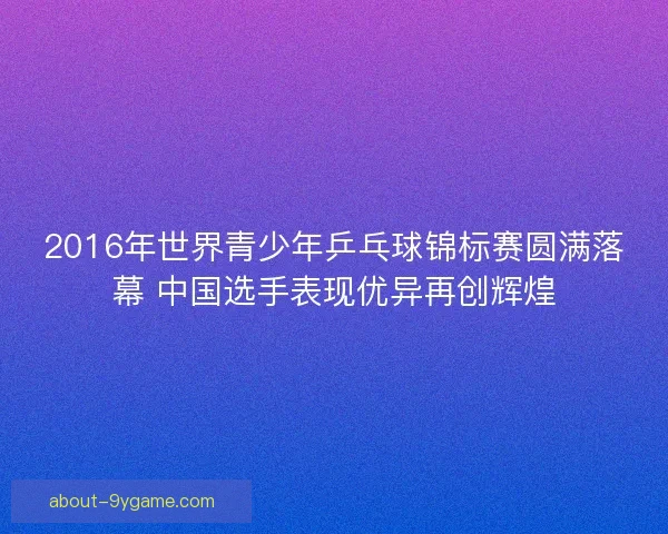 2016年世界青少年乒乓球锦标赛圆满落幕 中国选手表现优异再创辉煌
