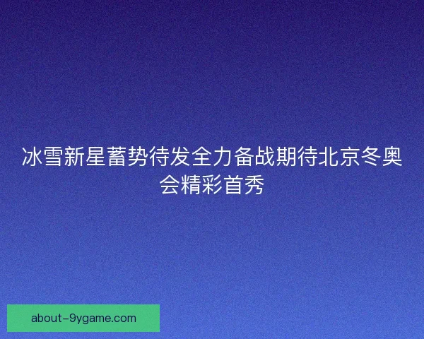 冰雪新星蓄势待发全力备战期待北京冬奥会精彩首秀