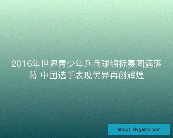2016年世界青少年乒乓球锦标赛圆满落幕 中国选手表现优异再创辉煌