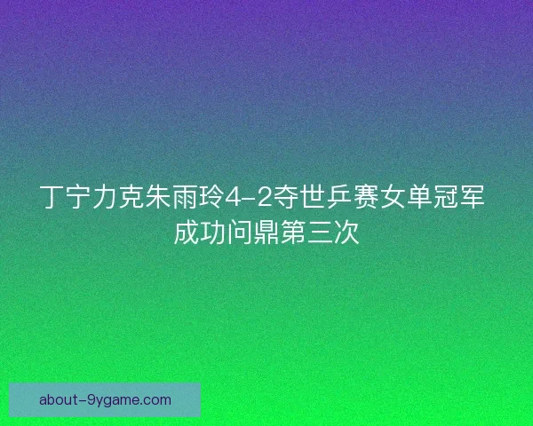 丁宁力克朱雨玲4-2夺世乒赛女单冠军 成功问鼎第三次