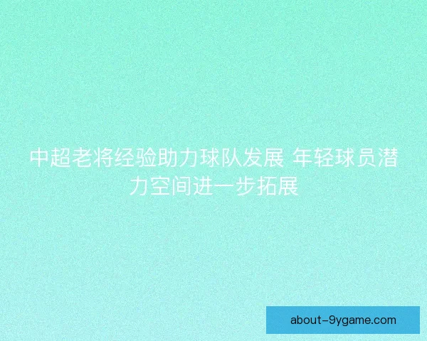 中超老将经验助力球队发展 年轻球员潜力空间进一步拓展 中超老将经验助力球队发展 年轻球员潜力空间进一步拓展