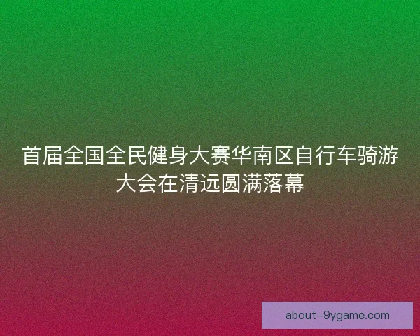 首届全国全民健身大赛华南区自行车骑游大会在清远圆满落幕