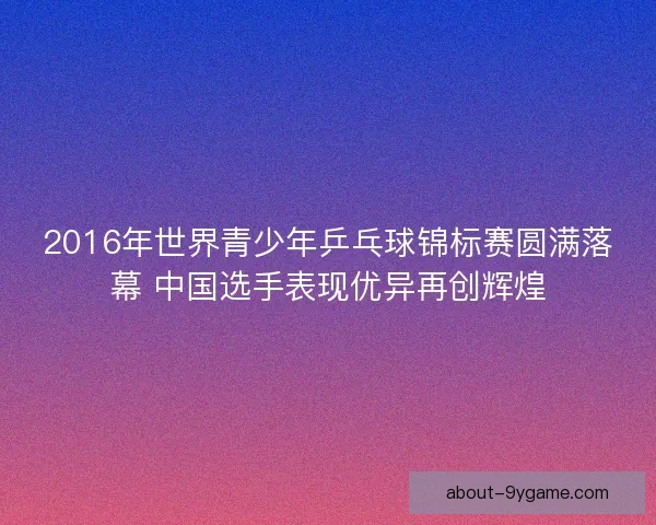2016年世界青少年乒乓球锦标赛圆满落幕 中国选手表现优异再创辉煌