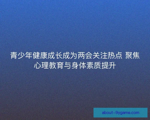 青少年健康成长成为两会关注热点 聚焦心理教育与身体素质提升 青少年健康成长成为两会关注热点 聚焦心理教育与身体素质提升
