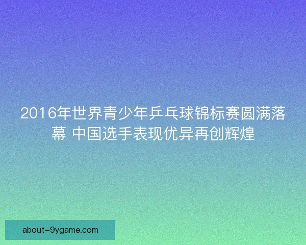 2016年世界青少年乒乓球锦标赛圆满落幕 中国选手表现优异再创辉煌 2016年世界青少年乒乓球锦标赛圆满落幕 中国选手表现优异再创辉煌