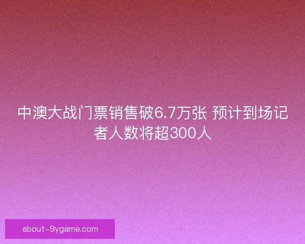 中澳大战门票销售破6.7万张 预计到场记者人数将超300人 中澳大战门票销售破6.7万张 预计到场记者人数将超300人