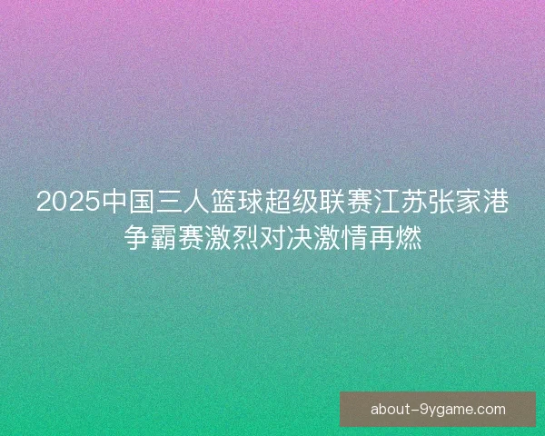 2025中国三人篮球超级联赛江苏张家港争霸赛激烈对决激情再燃 2025中国三人篮球超级联赛江苏张家港争霸赛激烈对决激情再燃