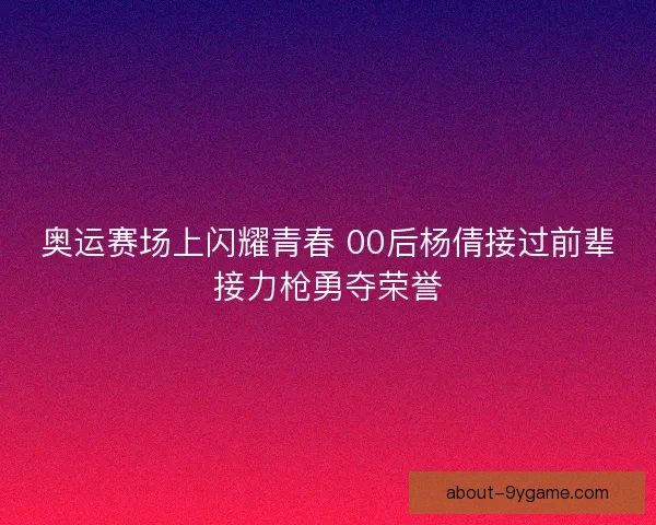 奥运赛场上闪耀青春 00后杨倩接过前辈接力枪勇夺荣誉